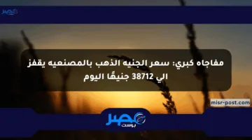 مفاجأة كبرى: سعر الجنيه الذهب بالمصنعية يقفز إلى 38712 جنيهًا اليوم